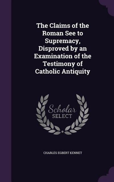 The Claims of the Roman See to Supremacy, Disproved by an Examination of the Testimony of Catholic Antiquity