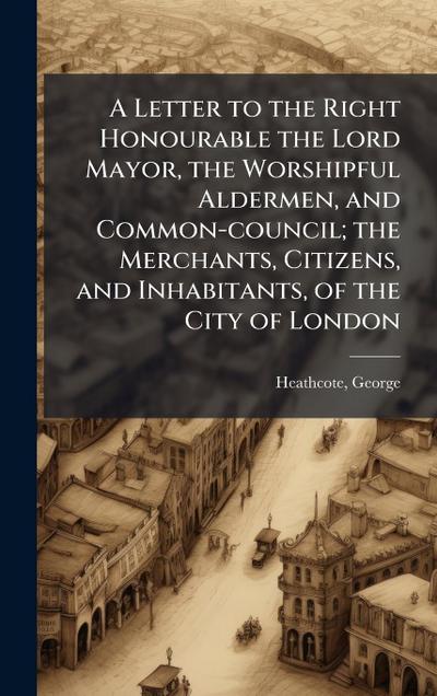 A Letter to the Right Honourable the Lord Mayor, the Worshipful Aldermen, and Common-council; the Merchants, Citizens, and Inhabitants, of the City of London