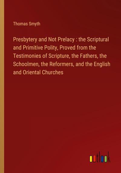 Presbytery and Not Prelacy : the Scriptural and Primitive Polity, Proved from the Testimonies of Scripture, the Fathers, the Schoolmen, the Reformers, and the English and Oriental Churches