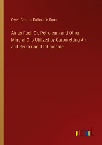 Air as Fuel. Or, Petroleum and Other Mineral Oils Utilized by Carburetting Air and Rendering it Inflamable
