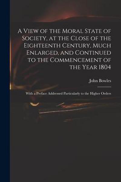 A View of the Moral State of Society, at the Close of the Eighteenth Century, Much Enlarged, and Continued to the Commencement of the Year 1804: With