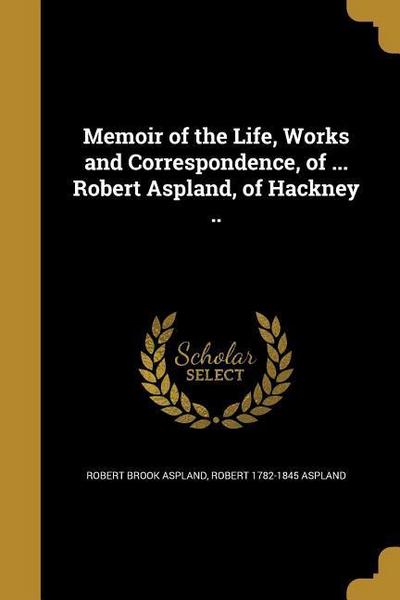 Memoir of the Life, Works and Correspondence, of ... Robert Aspland, of Hackney ..
