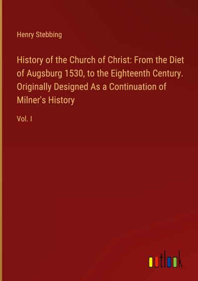 History of the Church of Christ: From the Diet of Augsburg 1530, to the Eighteenth Century. Originally Designed As a Continuation of Milner’s History