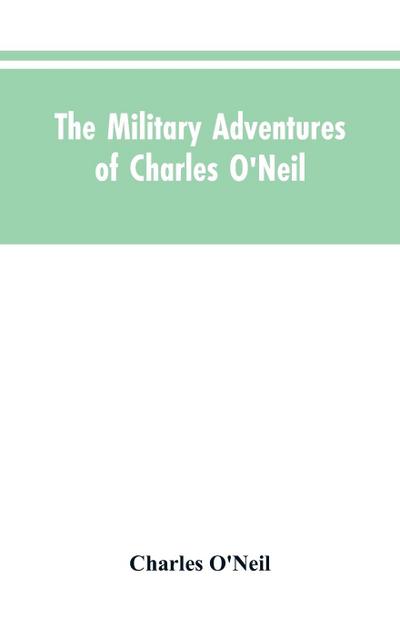 The Military Adventures of Charles O’Neil, Who Was a Soldier in the Army of Lord Wellington During the Memorable Peninsular War and the Continental Campaigns from 1811 to 1815