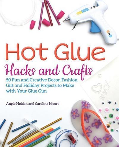 Hot Glue Hacks and Crafts: 50 Fun and Creative Decor, Fashion, Gift and Holiday Projects to Make with Your Glue Gun
