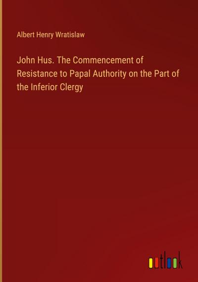 John Hus. The Commencement of Resistance to Papal Authority on the Part of the Inferior Clergy