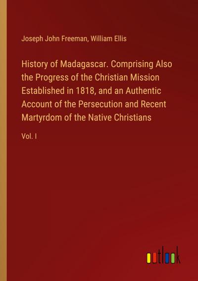 History of Madagascar. Comprising Also the Progress of the Christian Mission Established in 1818, and an Authentic Account of the Persecution and Recent Martyrdom of the Native Christians
