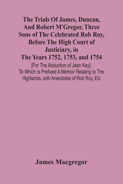 The Trials Of James, Duncan, And Robert M’Gregor, Three Sons Of The Celebrated Rob Roy, Before The High Court Of Justiciary, In The Years 1752, 1753, And 1754 [For The Abduction Of Jean Key]. To Which Is Prefixed A Memoir Relating To The Highlands, With A