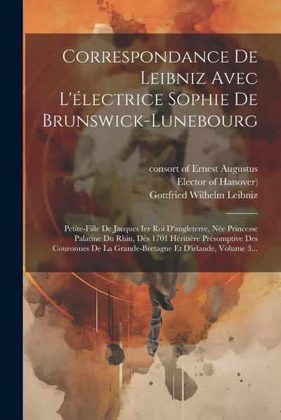 Correspondance De Leibniz Avec L’électrice Sophie De Brunswick-lunebourg: Petite-fille De Jacques Ier Roi D’angleterre, Née Princesse Palatine Du Rhin