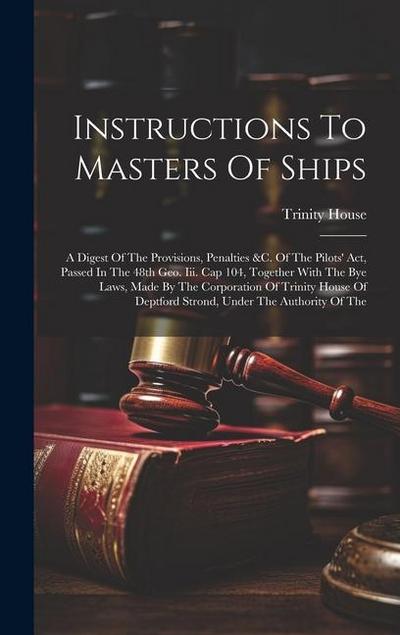 Instructions To Masters Of Ships: A Digest Of The Provisions, Penalties &c. Of The Pilots’ Act, Passed In The 48th Geo. Iii. Cap 104, Together With Th
