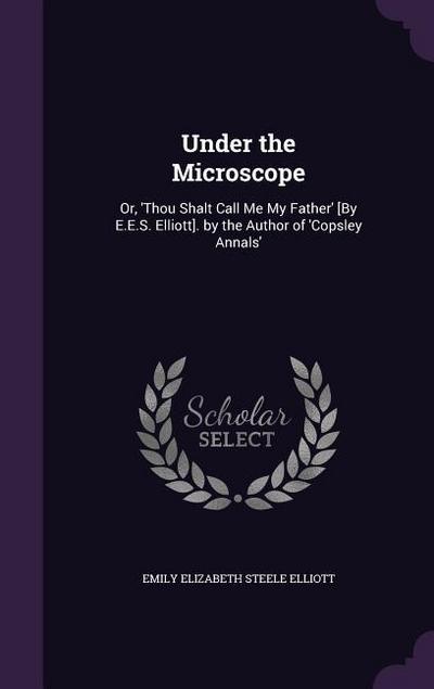 Under the Microscope: Or, ’Thou Shalt Call Me My Father’ [By E.E.S. Elliott]. by the Author of ’Copsley Annals’