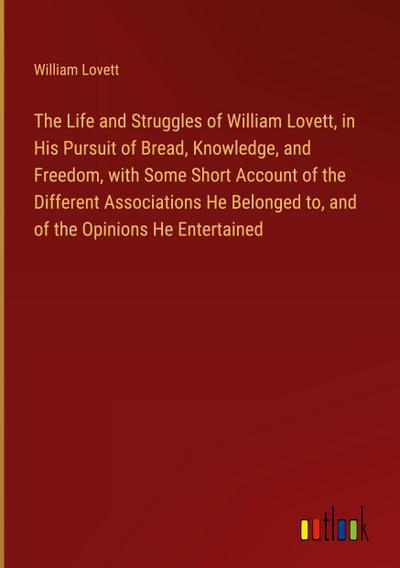The Life and Struggles of William Lovett, in His Pursuit of Bread, Knowledge, and Freedom, with Some Short Account of the Different Associations He Belonged to, and of the Opinions He Entertained