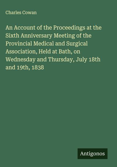 An Account of the Proceedings at the Sixth Anniversary Meeting of the Provincial Medical and Surgical Association, Held at Bath, on Wednesday and Thursday, July 18th and 19th, 1838