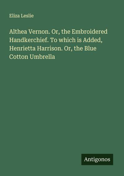 Althea Vernon. Or, the Embroidered Handkerchief. To which is Added, Henrietta Harrison. Or, the Blue Cotton Umbrella
