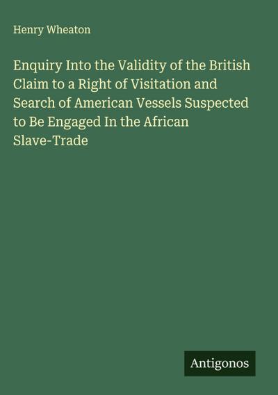 Enquiry Into the Validity of the British Claim to a Right of Visitation and Search of American Vessels Suspected to Be Engaged In the African Slave-Trade