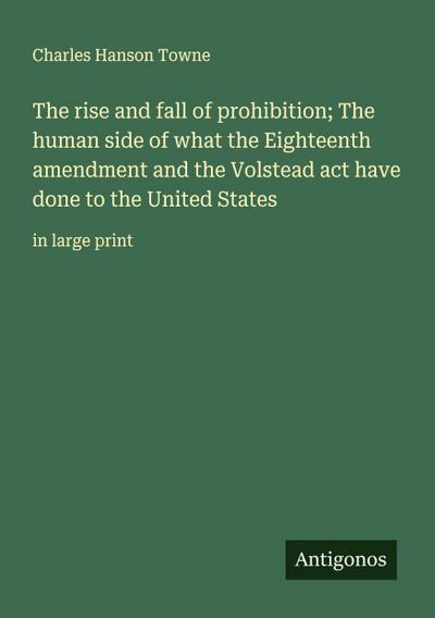 The rise and fall of prohibition; The human side of what the Eighteenth amendment and the Volstead act have done to the United States