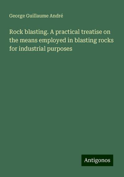 Rock blasting. A practical treatise on the means employed in blasting rocks for industrial purposes