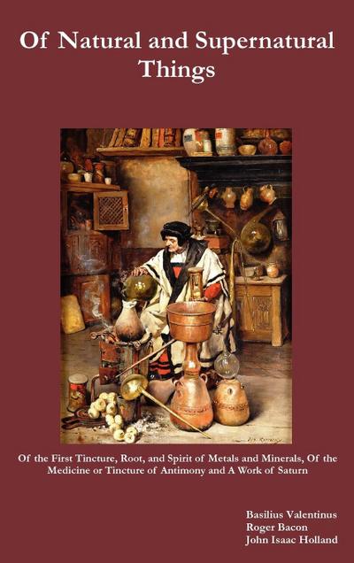 Of Natural and Supernatural Things, Also, of the First Tincture, Root, and Spirit of Metals and Minerals, of the Medicine or Tincture of Antimony and