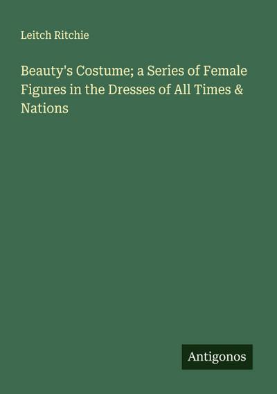 Beauty’s Costume; a Series of Female Figures in the Dresses of All Times & Nations