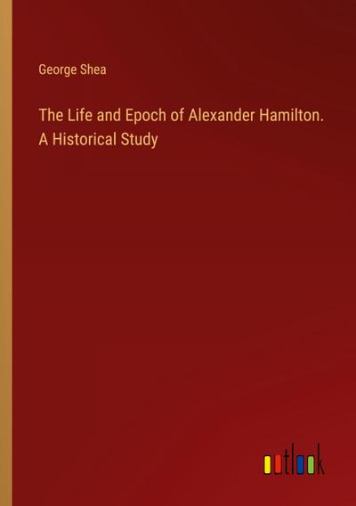 The Life and Epoch of Alexander Hamilton. A Historical Study