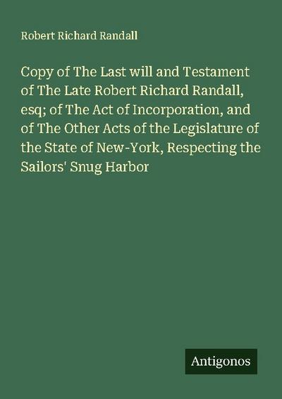 Copy of The Last will and Testament of The Late Robert Richard Randall, esq; of The Act of Incorporation, and of The Other Acts of the Legislature of the State of New-York, Respecting the Sailors’ Snug Harbor