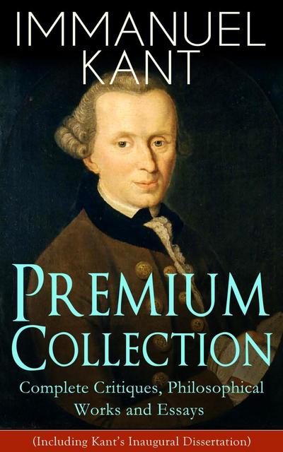 IMMANUEL KANT Premium Collection: Complete Critiques, Philosophical Works and Essays (Including Kant’s Inaugural Dissertation)