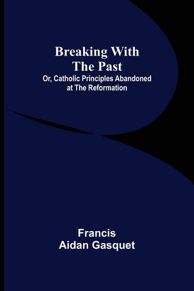 Breaking with the Past; Or, Catholic Principles Abandoned at the Reformation