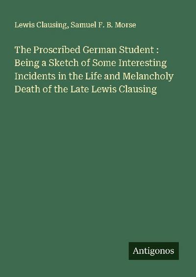 The Proscribed German Student : Being a Sketch of Some Interesting Incidents in the Life and Melancholy Death of the Late Lewis Clausing