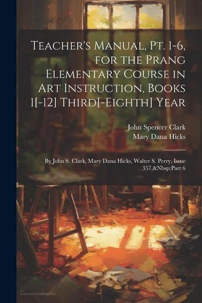 Teacher’s Manual, Pt. 1-6, for the Prang Elementary Course in Art Instruction, Books 1[-12] Third[-Eighth] Year: By John S. Clark, Mary Dana Hicks, Wa