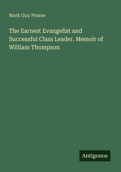 The Earnest Evangelist and Successful Class Leader. Memoir of William Thompson