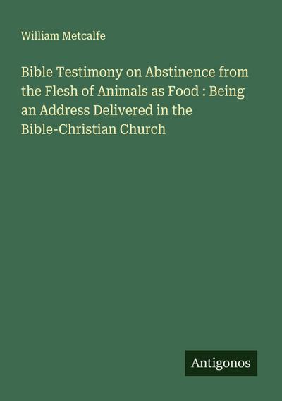 Bible Testimony on Abstinence from the Flesh of Animals as Food : Being an Address Delivered in the Bible-Christian Church