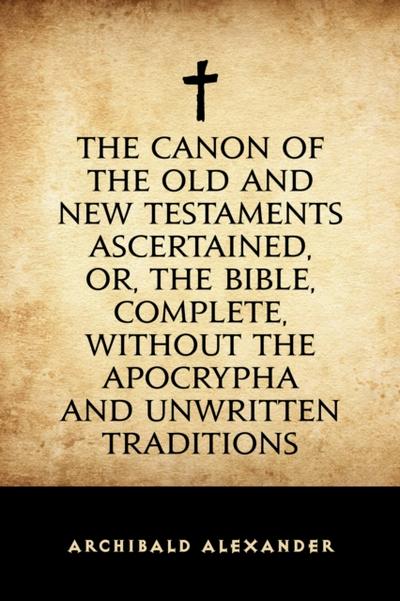The Canon of the Old and New Testaments Ascertained, or, The Bible, Complete, without the Apocrypha and Unwritten Traditions
