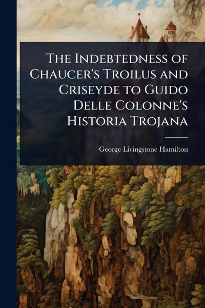 The Indebtedness of Chaucer’s Troilus and Criseyde to Guido Delle Colonne’s Historia Trojana