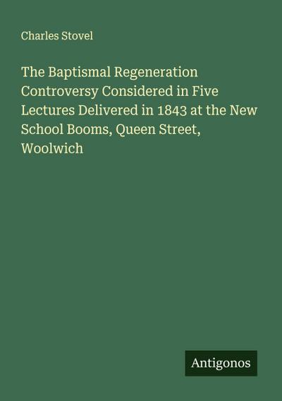 The Baptismal Regeneration Controversy Considered in Five Lectures Delivered in 1843 at the New School Booms, Queen Street, Woolwich