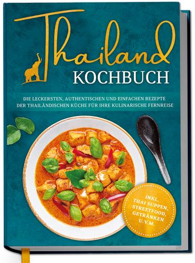 Thailand Kochbuch: Die leckersten, authentischen und einfachen Rezepte der thailändischen Küche für Ihre kulinarische Fernreise - inkl. Suppen, Thai Streetfood, Getränken u.v.m.