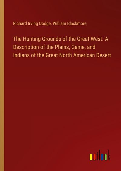 The Hunting Grounds of the Great West. A Description of the Plains, Game, and Indians of the Great North American Desert