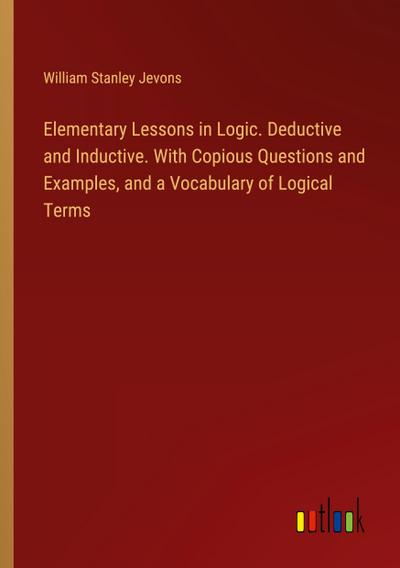 Elementary Lessons in Logic. Deductive and Inductive. With Copious Questions and Examples, and a Vocabulary of Logical Terms