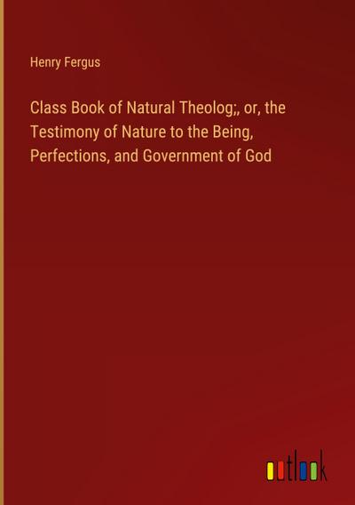 Class Book of Natural Theolog;, or, the Testimony of Nature to the Being, Perfections, and Government of God