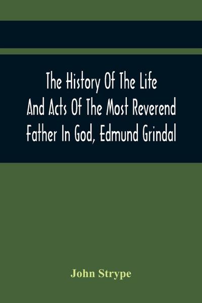 The History Of The Life And Acts Of The Most Reverend Father In God, Edmund Grindal, The First Bishop Of London, And The Second Archbishop Of York And Canterbury Successively, In The Reign Of Queen Elizabeth