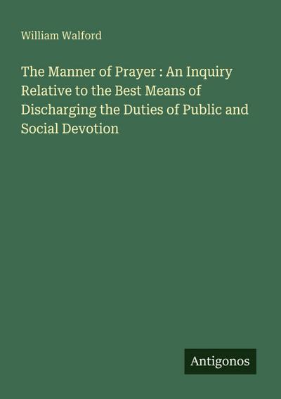 The Manner of Prayer : An Inquiry Relative to the Best Means of Discharging the Duties of Public and Social Devotion