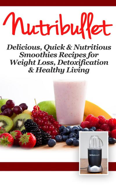 NutriBullet: Delicious, Quick & Nutritious Smoothie Recipes for Weight Loss, Detoxification & Healthy Living