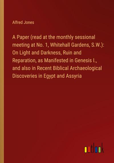 A Paper (read at the monthly sessional meeting at No. 1, Whitehall Gardens, S.W.): On Light and Darkness, Ruin and Reparation, as Manifested in Genesis I., and also in Recent Biblical Archaeological Discoveries in Egypt and Assyria