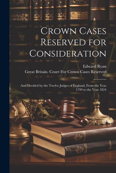 Crown Cases Reserved for Consideration: And Decided by the Twelve Judges of England, From the Year 1799 to the Year 1824