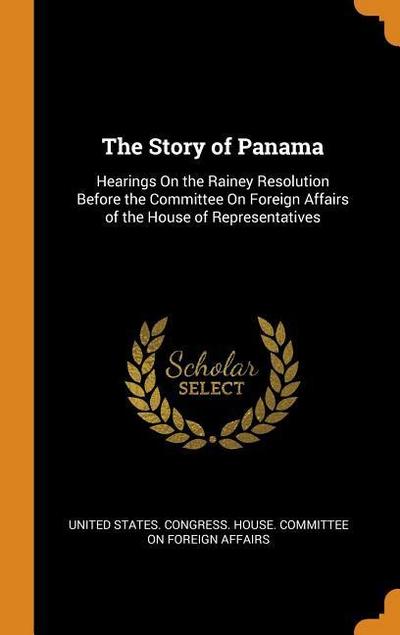 The Story of Panama: Hearings on the Rainey Resolution Before the Committee on Foreign Affairs of the House of Representatives