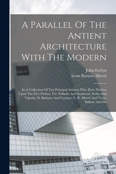 A Parallel Of The Antient Architecture With The Modern: In A Collection Of Ten Principal Authors Who Have Written Upon The Five Orders, Viz. Palladio