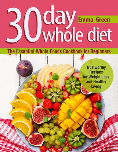 30 Day Whole Diet: The Essential Whole Foods Cookbook for Beginners. Trustworthy Recipes for Weight Loss and Healthy Living