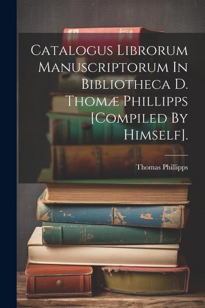 Catalogus Librorum Manuscriptorum In Bibliotheca D. Thomæ Phillipps [compiled By Himself].