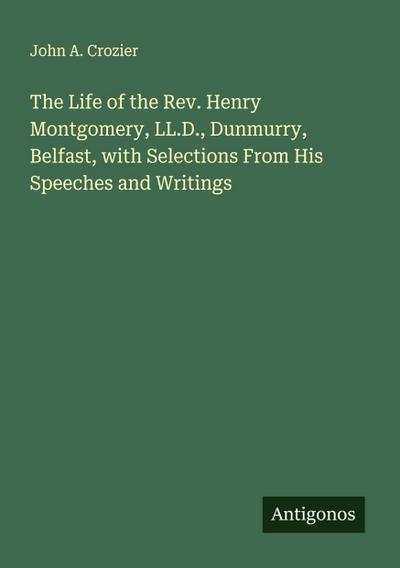 The Life of the Rev. Henry Montgomery, LL.D., Dunmurry, Belfast, with Selections From His Speeches and Writings