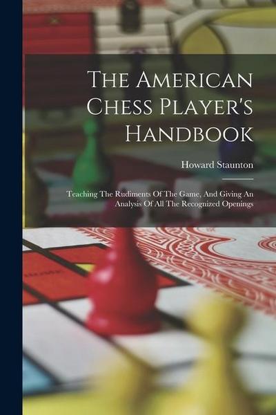The American Chess Player’s Handbook: Teaching The Rudiments Of The Game, And Giving An Analysis Of All The Recognized Openings