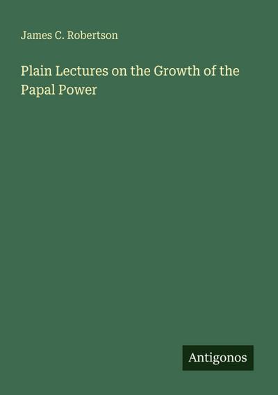 Plain Lectures on the Growth of the Papal Power